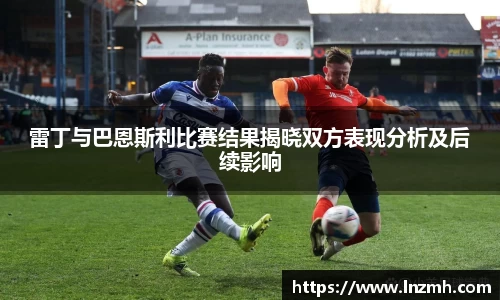 雷丁与巴恩斯利比赛结果揭晓双方表现分析及后续影响
