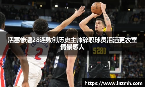 活塞惨遭28连败创历史主帅辞职球员泪洒更衣室情景感人