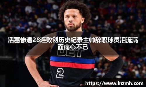 活塞惨遭28连败创历史纪录主帅辞职球员泪流满面痛心不已