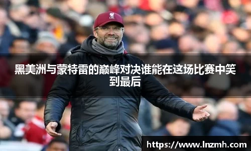 黑美洲与蒙特雷的巅峰对决谁能在这场比赛中笑到最后